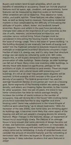 Buyers and renters tend to seek amenities, which are the benefits of ownership or occupancy. These can include physical features such as space, age, condition, and appointments. Some features can be measured by objective scales or techniques. Other amenities are not so objective. They depend on taste, status, and public opinion. These features are often subject to fads, as well as being hard to measure. Forecasting residential markets is thus complicated by the difficulty of forecasting the attitudes of buyers, sellers, renter, and landlords toward amenities. Buyers and sellers in the past have periodically changed their view on the importance of such amenities as the size of units, newness, unconventional architecture, and suburban versus central living. Future changes must be considered in forecasting the housing market. One example is the issue of energy usage. This is the issue of "green building." Is the building designed to use relatively low levels of energy and water? Are the materials selected to minimize impacts on scarce materials or endangered locations? Structures consume a major fraction of total U.S. energy use, and it's very clear that structure energy use can easily be reduced by quite a bit. Will codes require this, or will buyers demand it? Another example is the preservation of older buildings. Tastes change, so older buildings can fall out of favor. Many cities now inventory older buildings, to identify those with historical significance, perhaps for the architectural style, or connection to past events. There are major legal, economic, and cultural issues with preserving such buildings. It's not at all clear how preservation disputes will be resolved. A third example of this concept is the issue of the density of occupancy. The federal government has used an average household density of one person per room as a housing goal. Some segments of the housing market are seeking lower density, and others are choosing higher densities, to free income for other purposes. Over the last 20-years, the trend in new home construction has been to reduce average density, or increase the number of rooms relative to the number of occupants. How will density be in the future? Will crushing home prices force extended families to stay together and share housing costs? Some new subdivisions in the Inland Empire of California were advertising "up to eleven bedrooms." With the recession of the late 2000s, new home sizes are shrinking again! As buildings age, it becomes more likely that some aspect of the housing unit will not suit people's changing desires for amenity features. Major changes in the features, design, or equipment of houses occur surprisingly slowly. The lifetime of an average house is long enough that some elements of design become out of date, old-fashioned, unworkable, inefficient, or irreparable. As this happens, the housing unit becomes increasingly obsolete unless corrected by remodeling. A study of neighborhoods must consider the amount of obsolete features and the remodeling or renovation rate. Will there be buyers in 30-years for the very large homes in deep suburban locations that were featured in 2004?