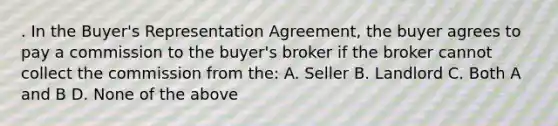 . In the Buyer's Representation Agreement, the buyer agrees to pay a commission to the buyer's broker if the broker cannot collect the commission from the: A. Seller B. Landlord C. Both A and B D. None of the above