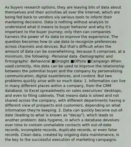 As buyers research options, they are leaving bits of data about themselves and their activities all over the Internet, which are being fed back to vendors via various tools to inform their marketing decisions. Data is nothing without analysis to understand what it means to buyer behavior and why it's important to the buyer journey; only then can companies harness the power of its data to improve the experience. The question becomes how to use data to recognize preferences across channels and devices. But that's difficult when the amount of data can be overwhelming, because it comprises, at a minimum, the following: -Personal data -Demographic and firmographic -Behavioral ■Onsight ■Offsite ■Campaign When used correctly, this data can be used to improve the relationship between the potential buyer and the company by personalizing communication, digital experiences, and content. But two problems quickly arise with so much data: 1. Information can live in many different places within a company, from the CRM database, to Excel spreadsheets on sales executives' desktops, and even to filing cabinets. That means data is siloed and not shared across the company, with different departments having a different view of prospects and customers, depending on what information they're keeping. 2. Data can quickly become out-of-date (leading to what is known as "decay"), which leads to another problem: data hygiene, in which a database devolves over time to contain unmailable contacts with out-of-date records, incomplete records, duplicate records, or even false records. Clean data, created by ongoing data maintenance, is the key to the successful execution of marketing campaigns.