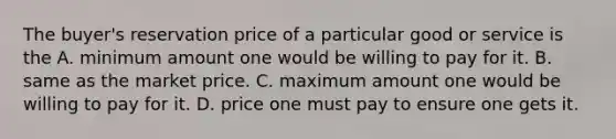 The buyer's reservation price of a particular good or service is the A. minimum amount one would be willing to pay for it. B. same as the market price. C. maximum amount one would be willing to pay for it. D. price one must pay to ensure one gets it.