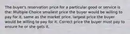 The buyer's reservation price for a particular good or service is the: Multiple Choice smallest price the buyer would be willing to pay for it. same as the market price. largest price the buyer would be willing to pay for it. Correct price the buyer must pay to ensure he or she gets it.