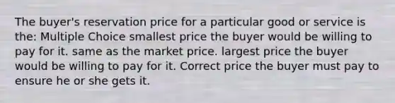 The buyer's reservation price for a particular good or service is the: Multiple Choice smallest price the buyer would be willing to pay for it. same as the market price. largest price the buyer would be willing to pay for it. Correct price the buyer must pay to ensure he or she gets it.