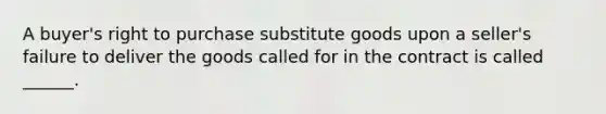 A buyer's right to purchase substitute goods upon a seller's failure to deliver the goods called for in the contract is called ______.