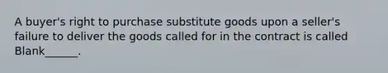 A buyer's right to purchase substitute goods upon a seller's failure to deliver the goods called for in the contract is called Blank______.