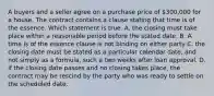 A buyers and a seller agree on a purchase price of 300,000 for a house. The contract contains a clause stating that time is of the essence. Which statement is true. A. the closing must take place within a reasonable period before the stated date. B. A time is of the essence clause is not binding on either party C. the closing date must be stated as a particular calendar date, and not simply as a formula, such a two weeks after loan approval. D. if the closing date passes and no closing takes place, the contract may be rescind by the party who was ready to settle on the scheduled date.