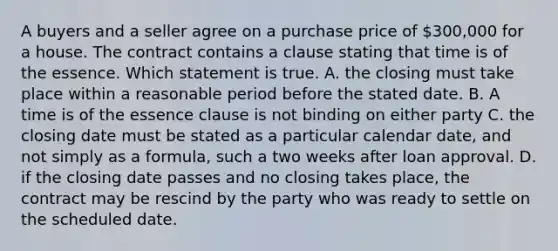 A buyers and a seller agree on a purchase price of 300,000 for a house. The contract contains a clause stating that time is of the essence. Which statement is true. A. the closing must take place within a reasonable period before the stated date. B. A time is of the essence clause is not binding on either party C. the closing date must be stated as a particular calendar date, and not simply as a formula, such a two weeks after loan approval. D. if the closing date passes and no closing takes place, the contract may be rescind by the party who was ready to settle on the scheduled date.