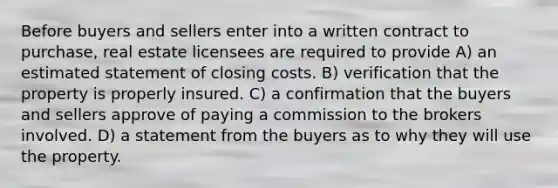 Before buyers and sellers enter into a written contract to purchase, real estate licensees are required to provide A) an estimated statement of closing costs. B) verification that the property is properly insured. C) a confirmation that the buyers and sellers approve of paying a commission to the brokers involved. D) a statement from the buyers as to why they will use the property.