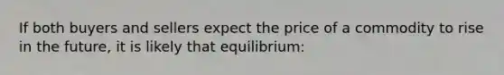 If both buyers and sellers expect the price of a commodity to rise in the future, it is likely that equilibrium: