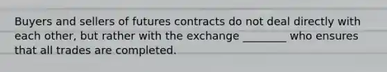 Buyers and sellers of futures contracts do not deal directly with each other, but rather with the exchange ________ who ensures that all trades are completed.