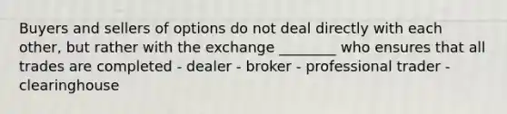 Buyers and sellers of options do not deal directly with each other, but rather with the exchange ________ who ensures that all trades are completed - dealer - broker - professional trader - clearinghouse