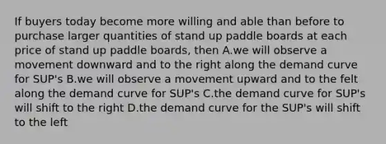 If buyers today become more willing and able than before to purchase larger quantities of stand up paddle boards at each price of stand up paddle boards, then A.we will observe a movement downward and to the right along the demand curve for SUP's B.we will observe a movement upward and to the felt along the demand curve for SUP's C.the demand curve for SUP's will shift to the right D.the demand curve for the SUP's will shift to the left