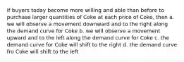 If buyers today become more willing and able than before to purchase larger quantities of Coke at each price of Coke, then a. we will observe a movement downward and to the right along the demand curve for Coke b. we will observe a movement upward and to the left along the demand curve for Coke c. the demand curve for Coke will shift to the right d. the demand curve fro Coke will shift to the left