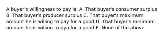 A buyer's willingness to pay is: A. That buyer's consumer surplus B. That buyer's producer surplus C. That buyer's maximum amount he is willing to pay for a good D. That buyer's minimum amount he is willing to pya for a good E. None of the above