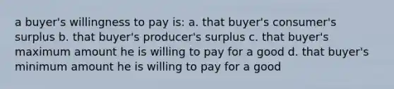 a buyer's willingness to pay is: a. that buyer's consumer's surplus b. that buyer's producer's surplus c. that buyer's maximum amount he is willing to pay for a good d. that buyer's minimum amount he is willing to pay for a good