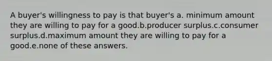 A buyer's willingness to pay is that buyer's a. minimum amount they are willing to pay for a good.b.producer surplus.c.<a href='https://www.questionai.com/knowledge/k77rlOEdsf-consumer-surplus' class='anchor-knowledge'>consumer surplus</a>.d.maximum amount they are willing to pay for a good.e.none of these answers.