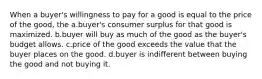 When a buyer's willingness to pay for a good is equal to the price of the good, the a.buyer's consumer surplus for that good is maximized. b.buyer will buy as much of the good as the buyer's budget allows. c.price of the good exceeds the value that the buyer places on the good. d.buyer is indifferent between buying the good and not buying it.