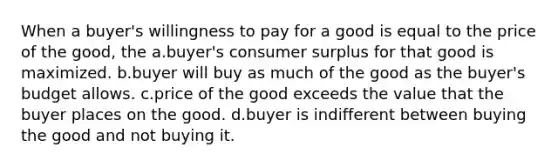 When a buyer's willingness to pay for a good is equal to the price of the good, the a.buyer's <a href='https://www.questionai.com/knowledge/k77rlOEdsf-consumer-surplus' class='anchor-knowledge'>consumer surplus</a> for that good is maximized. b.buyer will buy as much of the good as the buyer's budget allows. c.price of the good exceeds the value that the buyer places on the good. d.buyer is indifferent between buying the good and not buying it.