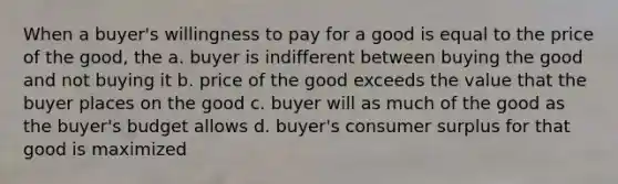 When a buyer's willingness to pay for a good is equal to the price of the good, the a. buyer is indifferent between buying the good and not buying it b. price of the good exceeds the value that the buyer places on the good c. buyer will as much of the good as the buyer's budget allows d. buyer's consumer surplus for that good is maximized