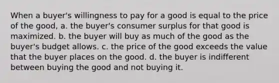 When a buyer's willingness to pay for a good is equal to the price of the good, a. the buyer's consumer surplus for that good is maximized. b. the buyer will buy as much of the good as the buyer's budget allows. c. the price of the good exceeds the value that the buyer places on the good. d. the buyer is indifferent between buying the good and not buying it.