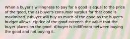 When a buyer's willingness to pay for a good is equal to the price of the good, the a) buyer's consumer surplus for that good is maximized. b)buyer will buy as much of the good as the buyer's budget allows. c)price of the good exceeds the value that the buyer places on the good. d)buyer is indifferent between buying the good and not buying it.