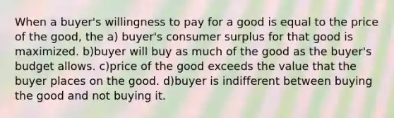 When a buyer's willingness to pay for a good is equal to the price of the good, the a) buyer's consumer surplus for that good is maximized. b)buyer will buy as much of the good as the buyer's budget allows. c)price of the good exceeds the value that the buyer places on the good. d)buyer is indifferent between buying the good and not buying it.