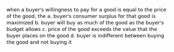 when a buyer's willingness to pay for a good is equal to the price of the good, the a. buyer's consumer surplus for that good is maximized b. buyer will buy as much of the good as the buyer's budget allows c. price of the good exceeds the value that the buyer places on the good d. buyer is indifferent between buying the good and not buying it