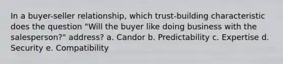 In a buyer-seller relationship, which trust-building characteristic does the question "Will the buyer like doing business with the salesperson?" address? a. Candor b. Predictability c. Expertise d. Security e. Compatibility