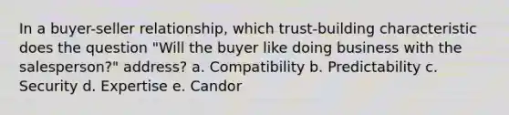 In a buyer-seller relationship, which trust-building characteristic does the question "Will the buyer like doing business with the salesperson?" address? a. Compatibility b. Predictability c. Security d. Expertise e. Candor