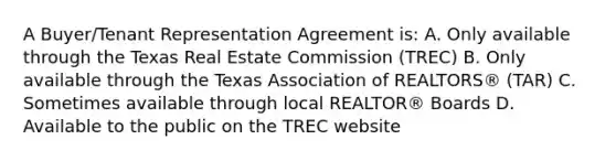 A Buyer/Tenant Representation Agreement is: A. Only available through the Texas Real Estate Commission (TREC) B. Only available through the Texas Association of REALTORS® (TAR) C. Sometimes available through local REALTOR® Boards D. Available to the public on the TREC website