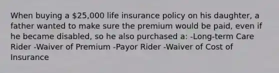 When buying a 25,000 life insurance policy on his daughter, a father wanted to make sure the premium would be paid, even if he became disabled, so he also purchased a: -Long-term Care Rider -Waiver of Premium -Payor Rider -Waiver of Cost of Insurance