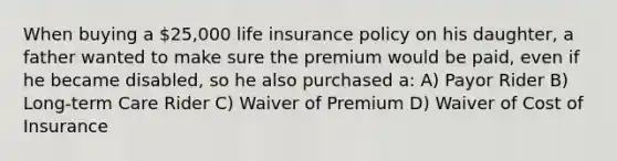 When buying a 25,000 life insurance policy on his daughter, a father wanted to make sure the premium would be paid, even if he became disabled, so he also purchased a: A) Payor Rider B) Long-term Care Rider C) Waiver of Premium D) Waiver of Cost of Insurance