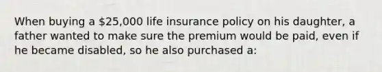 When buying a 25,000 life insurance policy on his daughter, a father wanted to make sure the premium would be paid, even if he became disabled, so he also purchased a: