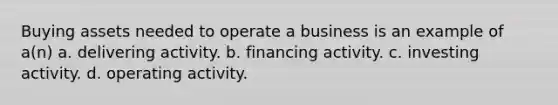 Buying assets needed to operate a business is an example of a(n) a. delivering activity. b. financing activity. c. investing activity. d. operating activity.