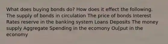 What does buying bonds do? How does it effect the following. The supply of bonds in circulation The price of bonds Interest Rates reserve in the banking system Loans Deposits The money supply Aggregate Spending in the ecomony Ou[put in the economy