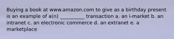 Buying a book at www.amazon.com to give as a birthday present is an example of a(n) __________ transaction a. an i-market b. an intranet c. an electronic commerce d. an extranet e. a marketplace