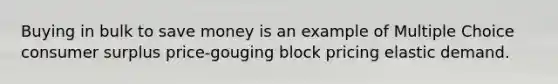 Buying in bulk to save money is an example of Multiple Choice <a href='https://www.questionai.com/knowledge/k77rlOEdsf-consumer-surplus' class='anchor-knowledge'>consumer surplus</a> price-gouging block pricing elastic demand.