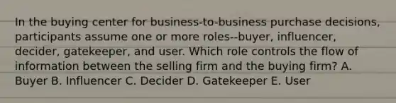 In the buying center for business-to-business purchase decisions, participants assume one or more roles--buyer, influencer, decider, gatekeeper, and user. Which role controls the flow of information between the selling firm and the buying firm? A. Buyer B. Influencer C. Decider D. Gatekeeper E. User