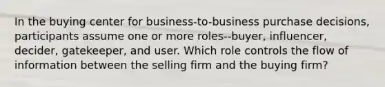 In the buying center for business-to-business purchase decisions, participants assume one or more roles--buyer, influencer, decider, gatekeeper, and user. Which role controls the flow of information between the selling firm and the buying firm?