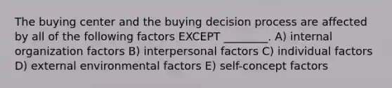 The buying center and the buying decision process are affected by all of the following factors EXCEPT ________. A) internal organization factors B) interpersonal factors C) individual factors D) external environmental factors E) self-concept factors