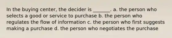 In the buying center, the decider is _______. a. the person who selects a good or service to purchase b. the person who regulates the flow of information c. the person who first suggests making a purchase d. the person who negotiates the purchase