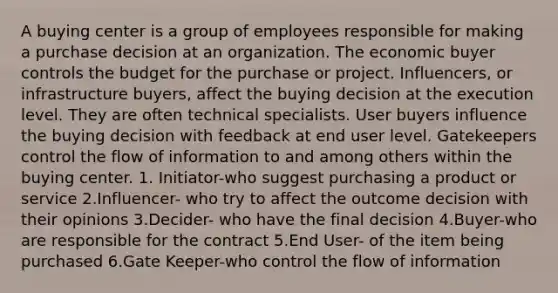 A buying center is a group of employees responsible for making a purchase decision at an organization. The economic buyer controls the budget for the purchase or project. Influencers, or infrastructure buyers, affect the buying decision at the execution level. They are often technical specialists. User buyers influence the buying decision with feedback at end user level. Gatekeepers control the flow of information to and among others within the buying center. 1. Initiator-who suggest purchasing a product or service 2.Influencer- who try to affect the outcome decision with their opinions 3.Decider- who have the final decision 4.Buyer-who are responsible for the contract 5.End User- of the item being purchased 6.Gate Keeper-who control the flow of information