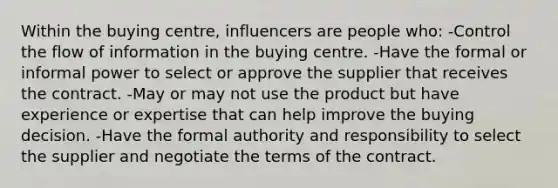 Within the buying centre, influencers are people who: -Control the flow of information in the buying centre. -Have the formal or informal power to select or approve the supplier that receives the contract. -May or may not use the product but have experience or expertise that can help improve the buying decision. -Have the formal authority and responsibility to select the supplier and negotiate the terms of the contract.