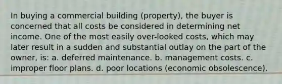 In buying a commercial building (property), the buyer is concerned that all costs be considered in determining net income. One of the most easily over-looked costs, which may later result in a sudden and substantial outlay on the part of the owner, is: a. deferred maintenance. b. management costs. c. improper floor plans. d. poor locations (economic obsolescence).