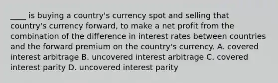 ____ is buying a country's currency spot and selling that country's currency forward, to make a net profit from the combination of the difference in interest rates between countries and the forward premium on the country's currency. A. covered interest arbitrage B. uncovered interest arbitrage C. covered interest parity D. uncovered interest parity