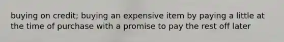 buying on credit; buying an expensive item by paying a little at the time of purchase with a promise to pay the rest off later