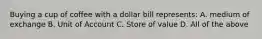 Buying a cup of coffee with a dollar bill represents: A. medium of exchange B. Unit of Account C. Store of value D. All of the above