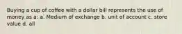 Buying a cup of coffee with a dollar bill represents the use of money as a: a. Medium of exchange b. unit of account c. store value d. all