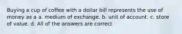 Buying a cup of coffee with a dollar bill represents the use of money as a a. medium of exchange. b. unit of account. c. store of value. d. All of the answers are correct