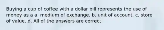 Buying a cup of coffee with a dollar bill represents the use of money as a a. medium of exchange. b. unit of account. c. store of value. d. All of the answers are correct