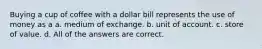 Buying a cup of coffee with a dollar bill represents the use of money as a a. medium of exchange. b. unit of account. c. store of value. d. All of the answers are correct.